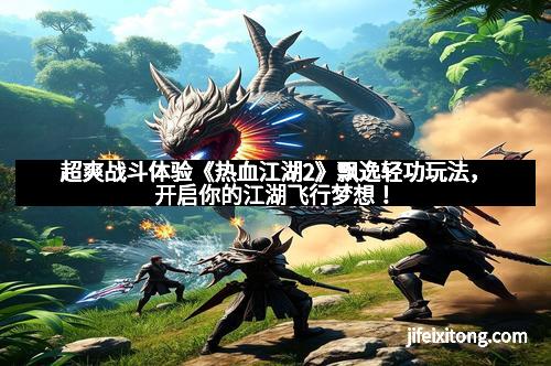 超爽战斗体验《热血江湖2》飘逸轻功玩法，开启你的江湖飞行梦想！